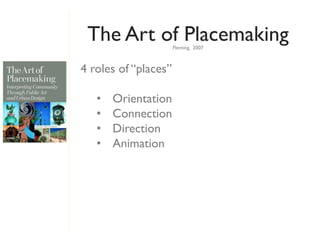 The Art of Placemaking
                      Fleming, 2007



4 roles of “places”

   •   Orientation
   •   Connection
   •   Direction
   •   Animation
 