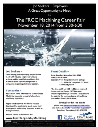 Job Seekers…Employers
A Great Opportunity to Meet
at
The FRCC Machining Career Fair
November 18, 2014 from 3:30-6:30
Job Seekers –
Good-paying jobs are waiting for you! Come
meet with industry employers who are
actively seeking qualified candidates. This
bi-annual event typically brings over 25
companies to participate in one location.
The time slot from 3:30 - 5:00pm is reserved
for current and former FRCC Precision
Machining Technology Students. The event will
be open to the community and all machining
job seekers from 5:00 - 6:30pm.
Date: Tuesday, November 18th, 2014
Time: 3:30 - 6:30pm
Location: Front Range Community College
2121 Miller Dr. Longmont, CO 80501
Community Room
Companies –
You’ll meet Intro, Intermediate and Advanced
Machining students, several of whom have
machining experience.
Representatives from Workforce Boulder
County will be available to speak about their
employment and training programs as well as
hiring incentives.
Reserve a table by November 3rd.
To register for the event
please visit www.frontrange.edu/machining
and click on the link for "Career Fair Registration".
Questions? Contact us at 303-678-3790
www.FrontRange.edu/Machining
Event Details –
This workforce solution was funded by a grant awarded by the U.S. Department of Labor’s Employment and Training Administration. The solution was created by the grantee and does not necessarily reflect the official position of
the U.S. Department of Labor. The Department of Labor makes no guarantees, warranties, or assurances of any kind, express or implied, with respect to such information, including any information on linked sites, and including,
but not limited to accuracy of the information or its completeness, timeliness, usefulness, adequacy, continued availability or ownership.
Workforce Solution created under the CHAMP grant at Front Range Community College is licensed under a Creative Commons Attribution 4.0 International License. Based on a work at www.frontrange.edu/
machining.
 