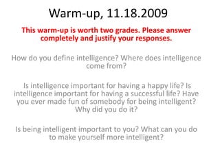Warm-up, 11.18.2009 This warm-up is worth two grades. Please answer completely and justify your responses. How do you define intelligence? Where does intelligence come from?  Is intelligence important for having a happy life? Is intelligence important for having a successful life? Have you ever made fun of somebody for being intelligent? Why did you do it? Is being intelligent important to you? What can you do to make yourself more intelligent? 
