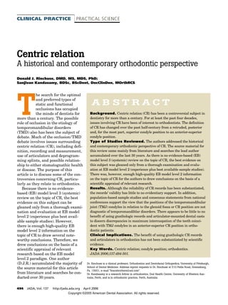 494 JADA, Vol. 137 http://jada.ada.org April 2006
CLINICAL PRACTICE PRACTICAL SCIENCE
Background. Centric relation (CR) has been a controversial subject in
dentistry for more than a century. For at least the past four decades,
issues involving CR have been of interest to orthodontists. The definition
of CR has changed over the past half-century from a retruded, posterior
and, for the most part, superior condyle position to an anterior-superior
condyle position.
Type of Studies Reviewed. The authors addressed the historical
and contemporary orthodontic perspective of CR. The source material for
this review came mainly from literature and searches the lead author
accumulated over the last 30 years. As there is no evidence-based (EB)
model level 3 (systemic) review on the topic of CR, the best evidence on
this subject was gleaned only from a thorough examination and evalu-
ation at EB model level 2 (experience plus best available sample studies).
There was, however, enough high-quality EB model level 2 information
on the topic of CR for the authors to draw conclusions on the basis of a
scientific appraisal of relevant research.
Results. Although the reliability of CR records has been substantiated,
the records’ validity has little to no evidentiary support. In addition,
population-based sample studies and consensus statements from national
conferences support the view that the positions of the temporomandibular
joint (TMJ) condyles in relation to the glenoid fossa or CR position are not
diagnostic of temporomandiblar disorders. There appears to be little to no
benefit of using gnathologic records and articulator-mounted dental casts
to discern discrepancies in maximum intercuspation of the teeth coinci-
dent with TMJ condyles in an anterior-superior CR position in ortho-
dontic patients.
Clinical Implications. The benefit of using gnathologic CR records
and articulators in orthodontics has not been substantiated by scientific
evidence.
Key Words. Centric relation; condyle position; orthodontics.
JADA 2006;137:494-501.
T
he search for the optimal
and preferred types of
static and functional
occlusions has occupied
the minds of dentists for
more than a century. The possible
role of occlusion in the etiology of
temporomandibular disorders
(TMD) also has been the subject of
debate. Much of the occlusion/TMD
debate involves issues surrounding
centric relation (CR), including defi-
nition, recording and measurement,
use of articulators and deprogram-
ming splints, and possible relation-
ship to either stomatognathic health
or disease. The purpose of this
article is to discuss some of the con-
troversies concerning CR, particu-
larly as they relate to orthodontics.
Because there is no evidence-
based (EB) model level 3 (systemic)
review on the topic of CR, the best
evidence on this subject can be
gleaned only from a thorough exami-
nation and evaluation at EB model
level 2 (experience plus best avail-
able sample studies). However,
there is enough high-quality EB
model level 2 information on the
topic of CR to draw several note-
worthy conclusions. Therefore, we
drew conclusions on the basis of a
scientific appraisal of relevant
research based on the EB model
level 2 paradigm. One author
(D.J.R.) accumulated the majority of
the source material for this article
from literature and searches he con-
ducted over 30 years.
A B S T R A C T
Dr. Rinchuse is a clinical professor, Orthodontics and Dentofacial Orthopedics, University of Pittsburgh,
School of Dental Medicine. Address reprint requests to Dr. Rinchuse at 510 Pellis Road, Greensburg,
Pa. 15601, e-mail “bracebrothers@aol.com”.
Dr. Kandasamy is a research fellow in orthodontics, Oral Health Centre, University of Western Aus-
tralia, Perth, and is in orthodontic practice, Perth, Australia.
Centric relation
A historical and contemporary orthodontic perspective
Donald J. Rinchuse, DMD, MS, MDS, PhD;
Sanjivan Kandasamy, BDSc, BScDent, DocClinDen, MOrthRCS
Copyright ©2005 American Dental Association. All rights reserved.
 