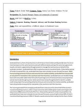 Page 1 of 8
Name: Kalpesh Arvind Shah| Company Name: Antony Lara Enviro Solutions Pvt Ltd
Designation: Dy. General Manager Finance & Commercials (Corporate)
Batch: AMP 2017-18|Roll No: 1 (One)
Subject: Corporate Banking, Financial Advisory and Merchant Banking Services
Topic: Roles and responsibilities of different players in Syndicated Loans
Introduction:
Syndicatedloanisa formof loan businessinwhichtwoormore lendersjointlyprovide loans forone or
more borrowersonthe same loantermsand with differentdutiesandsignthe same loanagreement.
Usually,one bankisappointedas the agencybank to manage the loanbusinessonbehalf of the
syndicate members. Syndicatedloansofferlucrativebusinesstoinvestmentbanks.Disbursedbyagroup
of lenderstospreadtheirrisk,syndicatedloanshave seenasteadyrise overthe pastfive years. Apart
fromprovidingcertaintyof closure andimmunityfrommarketvolatility,syndicatedloansalsoprovide
an easypitchfor newbanksinthe countryto start theirbusiness. Syndicatedloansare steadily finding
favorwithmany debt-ladenIndianfirmswhichwantlarge sums of money tofinance new projects but
cannot raise funds throughequities. Some cannotraise money throughbonds forlackof a suitable
creditrating. Apart fromprovidingcertaintyof closure andimmunityfrommarketvolatility,syndicated
loansalsoprovide aneasypitchfor newbanksinthe countryto start theirbusiness.
The income generatedfromarrangingsyndicatedloansnow accountforalmosthalf of the country’s
investmentbankingrevenue,unlike inmajoreconomieswhere debtcapital marketandmergersand
acquisitions(M&A) accountforbulkof the fees.Disbursed by agroupof lenderstospreadtheirrisk,
syndicatedloanshave seenasteadyrise overthe pastfive years,accountingforalmost50% of India’s
investmentbankingrevenuein2016-17 despite aweakeconomythatiseatingintothe share of other
 