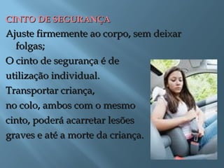 CINTO DE SEGURANÇACINTO DE SEGURANÇA
Ajuste firmemente ao corpo, sem deixarAjuste firmemente ao corpo, sem deixar
folgas;folgas;
O cinto de segurança é deO cinto de segurança é de
utilização individual.utilização individual.
Transportar criança,Transportar criança,
no colo, ambos com o mesmono colo, ambos com o mesmo
cinto, poderá acarretar lesõescinto, poderá acarretar lesões
graves e até a morte da criança.graves e até a morte da criança.
 