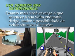 USO CORRETO DOSUSO CORRETO DOS
RETROVISORES:RETROVISORES:
Quanto mais você enxerga o queQuanto mais você enxerga o que
acontece à sua volta enquantoacontece à sua volta enquanto
dirige, maior a possibilidade dedirige, maior a possibilidade de
evitar situações deevitar situações de perigo.perigo.
 