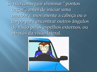Se não conseguir eliminar “pontosSe não conseguir eliminar “pontos
cegos”, antes de iniciar umacegos”, antes de iniciar uma
manobra, movimente a cabeça ou omanobra, movimente a cabeça ou o
corpo para encontrar outros ânguloscorpo para encontrar outros ângulos
de visão pelos espelhos externos, oude visão pelos espelhos externos, ou
através da visão lateral.através da visão lateral.
 