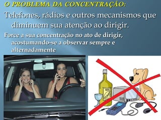 O PROBLEMA DA CONCENTRAÇÃO:O PROBLEMA DA CONCENTRAÇÃO:
Telefones, rádios e outros mecanismos queTelefones, rádios e outros mecanismos que
diminuem sua atenção ao dirigir.diminuem sua atenção ao dirigir.
Force a sua concentração no ato de dirigir,Force a sua concentração no ato de dirigir,
acostumando-se a observar sempre eacostumando-se a observar sempre e
alternadamentealternadamente
 