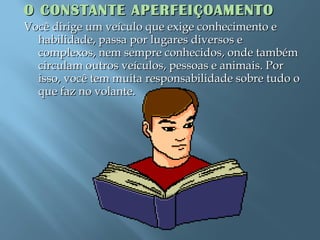 O CONSTANTE APERFEIÇOAMENTOO CONSTANTE APERFEIÇOAMENTO
Você dirige um veículo que exige conhecimento eVocê dirige um veículo que exige conhecimento e
habilidade, passa por lugares diversos ehabilidade, passa por lugares diversos e
complexos, nem sempre conhecidos, onde tambémcomplexos, nem sempre conhecidos, onde também
circulam outros veículos, pessoas e animais. Porcirculam outros veículos, pessoas e animais. Por
isso, você tem muita responsabilidade sobre tudo oisso, você tem muita responsabilidade sobre tudo o
que faz no volante.que faz no volante.
 