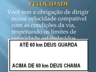 VELOCIDADEVELOCIDADE
Você tem a obrigação de dirigir
numa velocidade compatível
com as condições da via,
respeitando os limites de
velocidade estabelecidos.
 