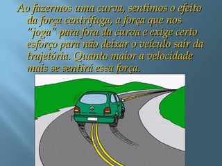 Ao fazermos uma curva, sentimos o efeitoAo fazermos uma curva, sentimos o efeito
da força centrífuga, a força que nosda força centrífuga, a força que nos
“joga” para fora da curva e exige certo“joga” para fora da curva e exige certo
esforço para não deixar o veículo sair daesforço para não deixar o veículo sair da
trajetória. Quanto maior a velocidadetrajetória. Quanto maior a velocidade
mais se sentirá essa força.mais se sentirá essa força.
 