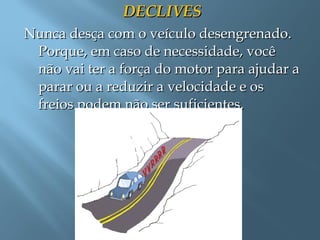 DECLIVESDECLIVES
Nunca desça com o veículo desengrenado.Nunca desça com o veículo desengrenado.
Porque, em caso de necessidade, vocêPorque, em caso de necessidade, você
não vai ter a força do motor para ajudar anão vai ter a força do motor para ajudar a
parar ou a reduzir a velocidade e osparar ou a reduzir a velocidade e os
freios podem não ser suficientes.freios podem não ser suficientes.
 