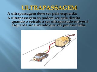 ULTRAPASSAGEMULTRAPASSAGEM
A ultrapassagem deve ser pela esquerda;A ultrapassagem deve ser pela esquerda;
A ultrapassagem só poderá ser pela direitaA ultrapassagem só poderá ser pela direita
quando o veículo a ser ultrapassado estiver àquando o veículo a ser ultrapassado estiver à
esquerda sinalizando que vai pra esse lado.esquerda sinalizando que vai pra esse lado.
 