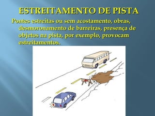 ESTREITAMENTO DE PISTAESTREITAMENTO DE PISTA
Pontes estreitas ou sem acostamento, obras,Pontes estreitas ou sem acostamento, obras,
desmoronamento de barreiras, presença dedesmoronamento de barreiras, presença de
objetos na pista, por exemplo, provocamobjetos na pista, por exemplo, provocam
estreitamentos.estreitamentos.
 