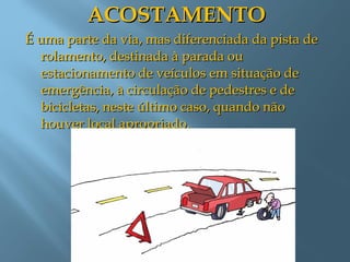 ACOSTAMENTOACOSTAMENTO
É uma parte da via, mas diferenciada da pista deÉ uma parte da via, mas diferenciada da pista de
rolamento, destinada à parada ourolamento, destinada à parada ou
estacionamento de veículos em situação deestacionamento de veículos em situação de
emergência, à circulação de pedestres e deemergência, à circulação de pedestres e de
bicicletas, neste último caso, quando nãobicicletas, neste último caso, quando não
houver local apropriado.houver local apropriado.
 