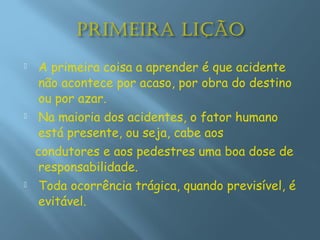  A primeira coisa a aprender é que acidente
não acontece por acaso, por obra do destino
ou por azar.
 Na maioria dos acidentes, o fator humano
está presente, ou seja, cabe aos
condutores e aos pedestres uma boa dose de
responsabilidade.
 Toda ocorrência trágica, quando previsível, é
evitável.
 
