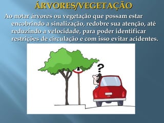ÁRVORES/VEGETAÇÃOÁRVORES/VEGETAÇÃO
Ao notar árvores ou vegetação que possam estarAo notar árvores ou vegetação que possam estar
encobrindo a sinalização, redobre sua atenção, atéencobrindo a sinalização, redobre sua atenção, até
reduzindo a velocidade, para poder identificarreduzindo a velocidade, para poder identificar
restrições de circulação e com isso evitar acidentes.restrições de circulação e com isso evitar acidentes.
 