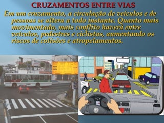 CRUZAMENTOS ENTRE VIASCRUZAMENTOS ENTRE VIAS
Em um cruzamento, a circulação de veículos e deEm um cruzamento, a circulação de veículos e de
pessoas se altera a todo instante. Quanto maispessoas se altera a todo instante. Quanto mais
movimentado, mais conflito haverá entremovimentado, mais conflito haverá entre
veículos, pedestres e ciclistas, aumentando osveículos, pedestres e ciclistas, aumentando os
riscos de colisões e atropelamentos.riscos de colisões e atropelamentos.
 