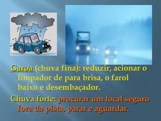 GaroaGaroa (chuva fina): reduzir, acionar o
limpador de para brisa, o farol
baixo e desembaçador.
Chuva forte:Chuva forte: procurar um local seguroprocurar um local seguro
fora da pista, parar e aguardar.fora da pista, parar e aguardar.
 