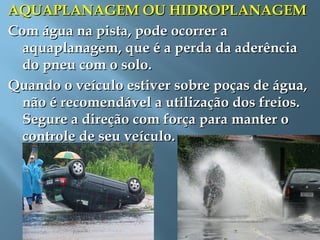 AQUAPLANAGEM OU HIDROPLANAGEMAQUAPLANAGEM OU HIDROPLANAGEM
Com água na pista, pode ocorrer aCom água na pista, pode ocorrer a
aquaplanagem, que é a perda da aderênciaaquaplanagem, que é a perda da aderência
do pneu com o solo.do pneu com o solo.
Quando o veículo estiver sobre poças de água,Quando o veículo estiver sobre poças de água,
não é recomendável a utilização dos freios.não é recomendável a utilização dos freios.
Segure a direção com força para manter oSegure a direção com força para manter o
controle de seu veículo.controle de seu veículo.
 