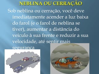 NEBLINA OU CERRAÇÃONEBLINA OU CERRAÇÃO
Sob neblina ou cerração, você deve
imediatamente acender a luz baixa
do farol (e o farol de neblina se
tiver), aumentar a distância do
veículo à sua frente e reduzir a sua
velocidade, até sentir mais
segurança
 