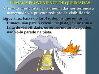 FUMAÇA PROVENIENTE DE QUEIMADASFUMAÇA PROVENIENTE DE QUEIMADAS
A fumaça produzida pelas queimadas nos terrenos àA fumaça produzida pelas queimadas nos terrenos à
margem da via provoca redução da visibilidade.margem da via provoca redução da visibilidade.
Ligue a luz baixa do farol e, depois que entrar naLigue a luz baixa do farol e, depois que entrar na
fumaça, não pare o veículo na pista, já que com afumaça, não pare o veículo na pista, já que com a
falta de visibilidade, os outros motoristas podemfalta de visibilidade, os outros motoristas podem
não vê-lo parado na pista.não vê-lo parado na pista.
   
 