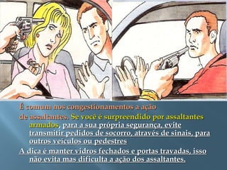 É comum nos congestionamentos a açãoÉ comum nos congestionamentos a ação
de assaltantes.de assaltantes. Se você é surpreendido por assaltantesSe você é surpreendido por assaltantes
armadosarmados, para a sua própria segurança, evitepara a sua própria segurança, evite
transmitir pedidos de socorro, através de sinais, paratransmitir pedidos de socorro, através de sinais, para
outros veículos ou pedestresoutros veículos ou pedestres
A dica é manter vidros fechados e portas travadas, issoA dica é manter vidros fechados e portas travadas, isso
não evita mas dificulta a ação dos assaltantes.não evita mas dificulta a ação dos assaltantes.
 