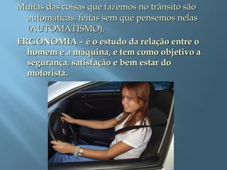 Muitas das coisas que fazemos no trânsito sãoMuitas das coisas que fazemos no trânsito são
automáticas, feitas sem que pensemos nelasautomáticas, feitas sem que pensemos nelas
(AUTOMATISMO).(AUTOMATISMO).
ERGONOMIA – é o estudo da relação entre oERGONOMIA – é o estudo da relação entre o
homem e a máquina, e tem como objetivo ahomem e a máquina, e tem como objetivo a
segurança, satisfação e bem estar dosegurança, satisfação e bem estar do
motorista.motorista.
 
