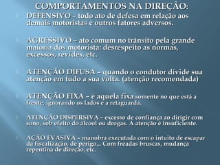 COMPORTAMENTOS NA DIREÇÃOCOMPORTAMENTOS NA DIREÇÃO::
 DEFENSIVO – todo ato de defesa em relação aosDEFENSIVO – todo ato de defesa em relação aos
demais motoristas e outros fatores adversos.demais motoristas e outros fatores adversos.
 AGRESSIVO – ato comum no trânsito pela grandeAGRESSIVO – ato comum no trânsito pela grande
maioria dos motorista: desrespeito as normas,maioria dos motorista: desrespeito as normas,
excessos, revides, etc.excessos, revides, etc.
 ATENÇÃO DIFUSA – quando o condutor divide suaATENÇÃO DIFUSA – quando o condutor divide sua
atenção em tudo a sua volta. (atenção recomendada)atenção em tudo a sua volta. (atenção recomendada)
 ATENÇÃO FIXA – é aquela fixaATENÇÃO FIXA – é aquela fixa somente no que está asomente no que está a
frente, ignorando os lados e a retaguarda.frente, ignorando os lados e a retaguarda.
 ATENÇÃO DISPERSIVA – excesso de confiança ao dirigir comATENÇÃO DISPERSIVA – excesso de confiança ao dirigir com
sono, sob efeito do álcool ou drogas. A atenção é insuficiente.sono, sob efeito do álcool ou drogas. A atenção é insuficiente.
 AÇÃO EVASIVA – manobra executada com o intuito de escaparAÇÃO EVASIVA – manobra executada com o intuito de escapar
da fiscalização, de perigo... Com freadas bruscas, mudançada fiscalização, de perigo... Com freadas bruscas, mudança
repentina de direção, etc.repentina de direção, etc.
 