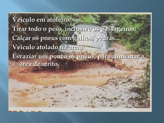 Veiculo em atoleiro:Veiculo em atoleiro:
Tirar todo o peso, inclusive os passageiros;Tirar todo o peso, inclusive os passageiros;
Calçar os pneus com galhos, pedras...Calçar os pneus com galhos, pedras...
Veiculo atolado na areia:Veiculo atolado na areia:
Esvaziar um pouco os pneus, para aumentar aEsvaziar um pouco os pneus, para aumentar a
área de atrito.área de atrito.
 