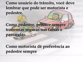  Como usuário do trânsito, você deveComo usuário do trânsito, você deve
lembrar que pode ser motorista elembrar que pode ser motorista e
pedestre.pedestre.
 Como pedestre, procure sempreComo pedestre, procure sempre
travessias seguras nas faixas etravessias seguras nas faixas e
passarelas.passarelas.
 Como motorista dê preferência aoComo motorista dê preferência ao
pedestre semprepedestre sempre
 