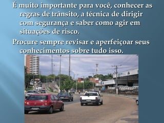 É muito importante para você, conhecer asÉ muito importante para você, conhecer as
regras de trânsito, a técnica de dirigirregras de trânsito, a técnica de dirigir
com segurança e saber como agir emcom segurança e saber como agir em
situações de risco.situações de risco.
Procure sempre revisar e aperfeiçoar seusProcure sempre revisar e aperfeiçoar seus
conhecimentos sobre tudo isso.conhecimentos sobre tudo isso.
 