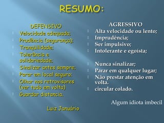 DEFENSIVODEFENSIVO
 Velocidade adequada;Velocidade adequada;
 Prudência (segurança);Prudência (segurança);
 Tranqüilidade;Tranqüilidade;
 Tolerância eTolerância e
solidariedade;solidariedade;
 Sinalizar antes sempre;Sinalizar antes sempre;
 Parar em local seguro;Parar em local seguro;
 Olhar nos retrovisoresOlhar nos retrovisores
(ver tudo em volta)(ver tudo em volta)
 Guardar distancia.Guardar distancia.
Luiz JanuárioLuiz Januário
AGRESSIVOAGRESSIVO
 Alta velocidade ou lento;Alta velocidade ou lento;
 Imprudência;Imprudência;
 Ser impulsivo;Ser impulsivo;
 Intolerante e egoísta;Intolerante e egoísta;
 Nunca sinalizar;Nunca sinalizar;
 Parar em qualquer lugar;Parar em qualquer lugar;
 Não prestar atenção emNão prestar atenção em
volta.volta.
 circular colado.circular colado.
Algum idiota imbecil
 
