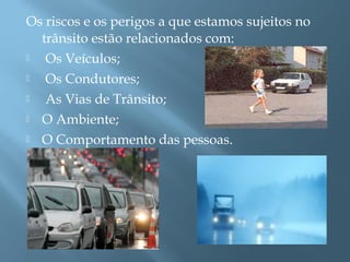 Os riscos e os perigos a que estamos sujeitos no
trânsito estão relacionados com:
 Os Veículos;
 Os Condutores;
 As Vias de Trânsito;
 O Ambiente;
 O Comportamento das pessoas.
 