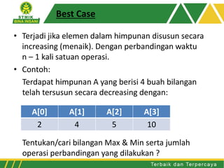 Best Case
• Terjadi jika elemen dalam himpunan disusun secara
increasing (menaik). Dengan perbandingan waktu
n – 1 kali satuan operasi.
• Contoh:
Terdapat himpunan A yang berisi 4 buah bilangan
telah tersusun secara decreasing dengan:
Tentukan/cari bilangan Max & Min serta jumlah
operasi perbandingan yang dilakukan ?
A[0] A[1] A[2] A[3]
2 4 5 10
 
