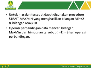 • Untuk masalah tersebut dapat digunakan procedure
STRAIT MAXMIN yang menghasilkan bilangan Min=2
& bilangan Max=10
• Operasi perbandingan data mencari bilangan
MaxMin dari himpunan tersebut (n-1) = 3 kali operasi
perbandingan.
 