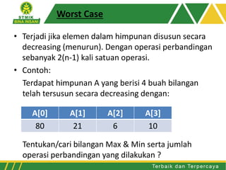 Worst Case
• Terjadi jika elemen dalam himpunan disusun secara
decreasing (menurun). Dengan operasi perbandingan
sebanyak 2(n-1) kali satuan operasi.
• Contoh:
Terdapat himpunan A yang berisi 4 buah bilangan
telah tersusun secara decreasing dengan:
Tentukan/cari bilangan Max & Min serta jumlah
operasi perbandingan yang dilakukan ?
A[0] A[1] A[2] A[3]
80 21 6 10
 