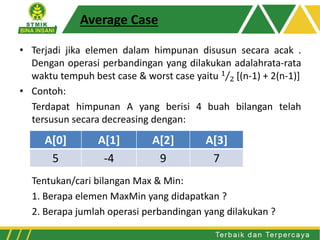 Average Case
• Terjadi jika elemen dalam himpunan disusun secara acak .
Dengan operasi perbandingan yang dilakukan adalahrata-rata
waktu tempuh best case & worst case yaitu 1
2 [(n-1) + 2(n-1)]
• Contoh:
Terdapat himpunan A yang berisi 4 buah bilangan telah
tersusun secara decreasing dengan:
Tentukan/cari bilangan Max & Min:
1. Berapa elemen MaxMin yang didapatkan ?
2. Berapa jumlah operasi perbandingan yang dilakukan ?
A[0] A[1] A[2] A[3]
5 -4 9 7
 