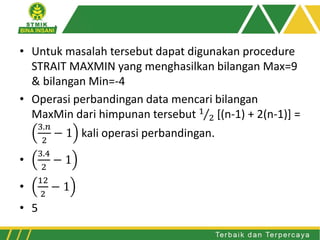 • Untuk masalah tersebut dapat digunakan procedure
STRAIT MAXMIN yang menghasilkan bilangan Max=9
& bilangan Min=-4
• Operasi perbandingan data mencari bilangan
MaxMin dari himpunan tersebut 1
2 [(n-1) + 2(n-1)] =
3.𝑛
2
− 1 kali operasi perbandingan.
•
3.4
2
− 1
•
12
2
− 1
• 5
 