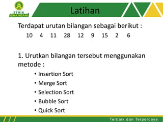 Latihan
Terdapat urutan bilangan sebagai berikut :
10 4 11 28 12 9 15 2 6
1. Urutkan bilangan tersebut menggunakan
metode :
• Insertion Sort
• Merge Sort
• Selection Sort
• Bubble Sort
• Quick Sort
 