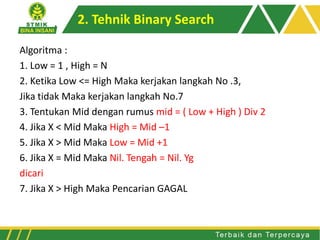 Algoritma :
1. Low = 1 , High = N
2. Ketika Low <= High Maka kerjakan langkah No .3,
Jika tidak Maka kerjakan langkah No.7
3. Tentukan Mid dengan rumus mid = ( Low + High ) Div 2
4. Jika X < Mid Maka High = Mid –1
5. Jika X > Mid Maka Low = Mid +1
6. Jika X = Mid Maka Nil. Tengah = Nil. Yg
dicari
7. Jika X > High Maka Pencarian GAGAL
2. Tehnik Binary Search
 