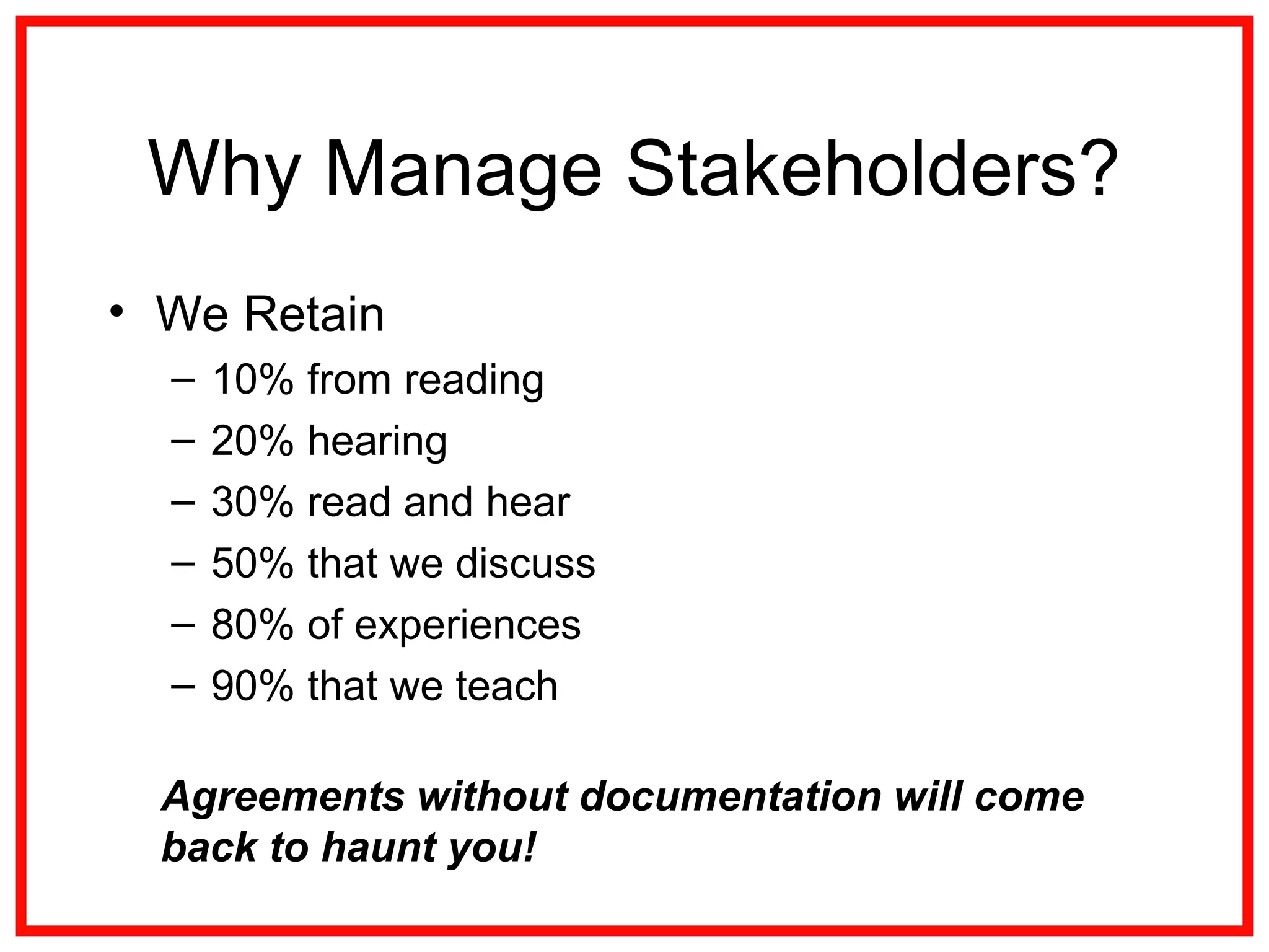 Why Manage Stakeholders?
• We Retain
– 10% from reading
– 20% hearing
– 30% read and hear
– 50% that we discuss
– 80% of experiences
– 90% that we teach
Agreements without documentation will come
back to haunt you!
 