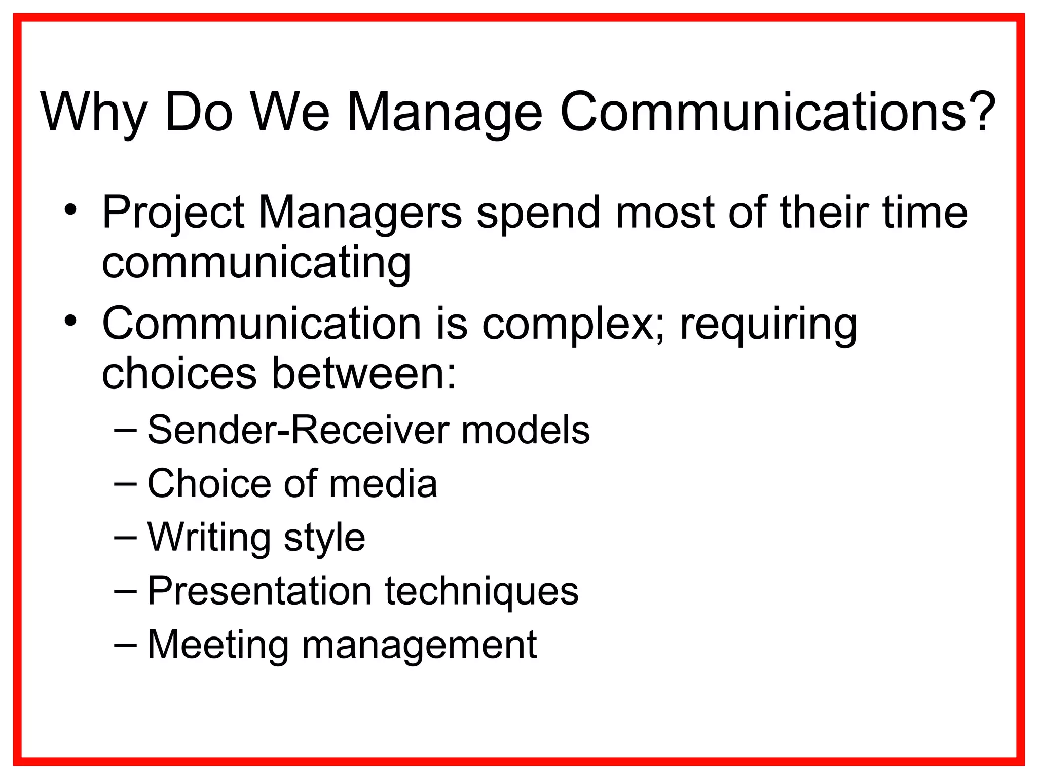 Why Do We Manage Communications?
• Project Managers spend most of their time
communicating
• Communication is complex; requiring
choices between:
– Sender-Receiver models
– Choice of media
– Writing style
– Presentation techniques
– Meeting management
 