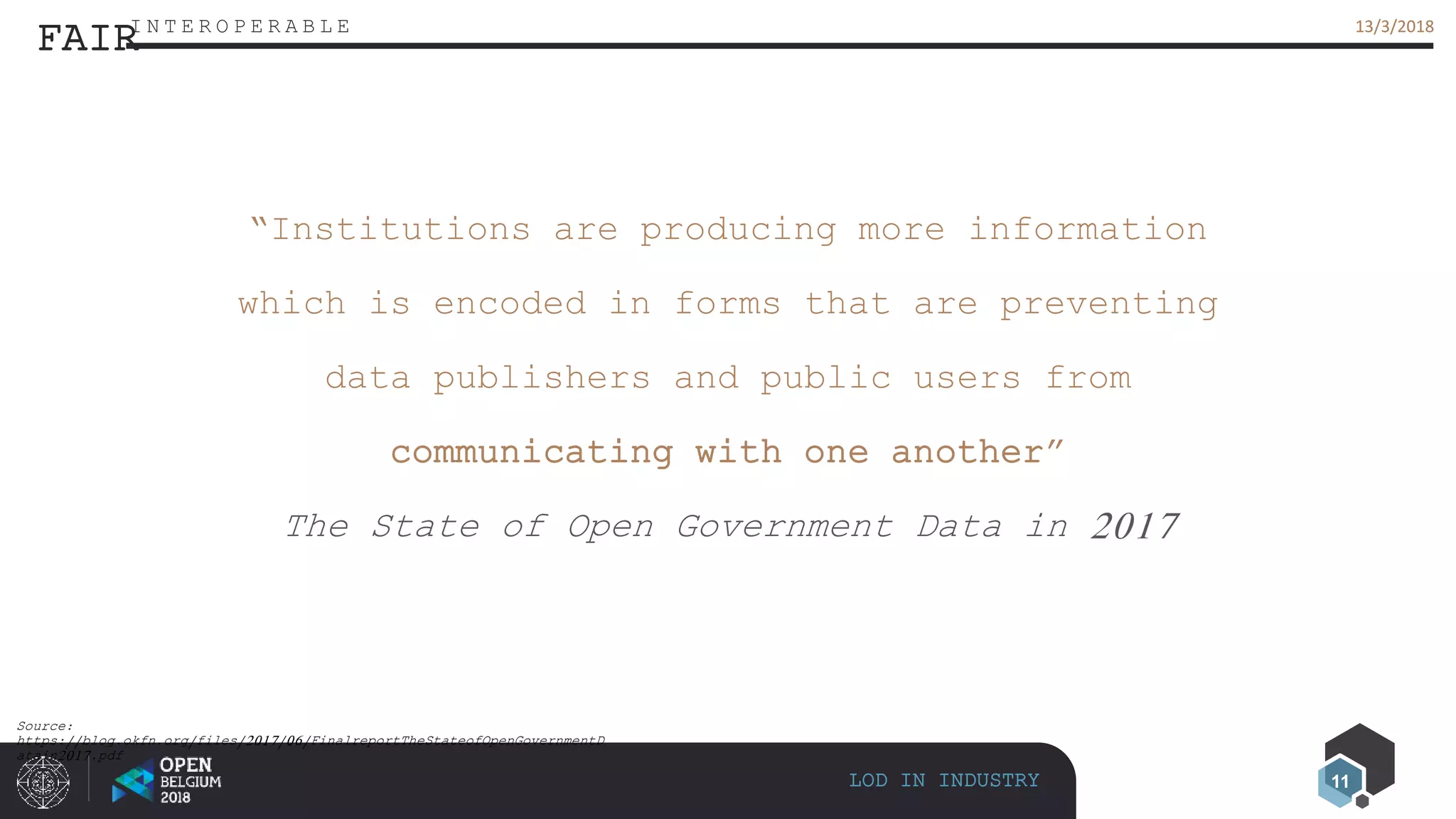 11
13/3/201813/3/2018
LOD IN INDUSTRY
FAIRI N T E R O P E R A B L E
“Institutions are producing more information
which is encoded in forms that are preventing
data publishers and public users from
communicating with one another”
The State of Open Government Data in 2017
Source:
https://blog.okfn.org/files/2017/06/FinalreportTheStateofOpenGovernmentD
atain2017.pdf
 