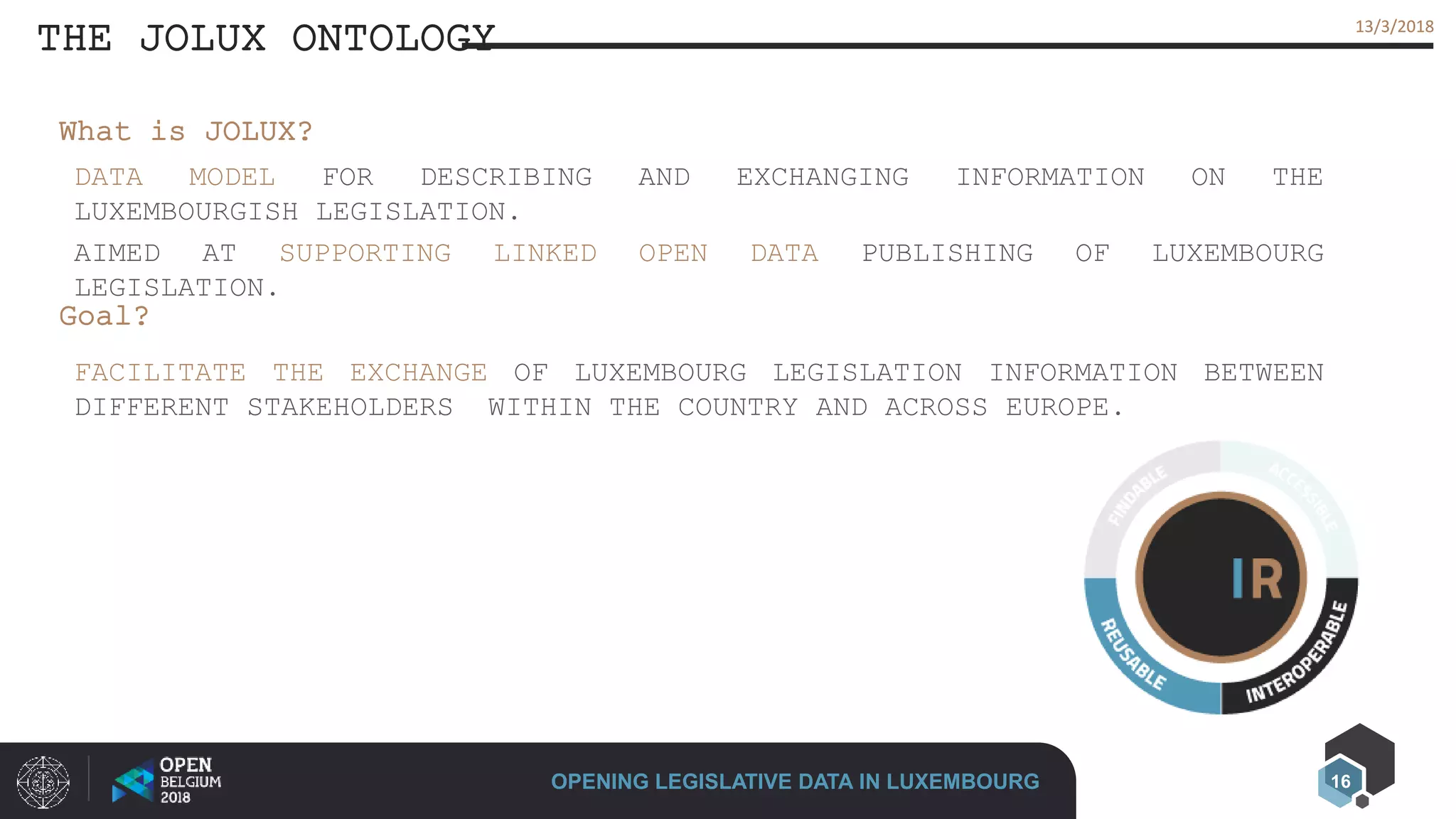 16
13/3/201813/3/2018
THE JOLUX ONTOLOGY
OPENING LEGISLATIVE DATA IN LUXEMBOURG
DATA MODEL FOR DESCRIBING AND EXCHANGING INFORMATION ON THE
LUXEMBOURGISH LEGISLATION.
AIMED AT SUPPORTING LINKED OPEN DATA PUBLISHING OF LUXEMBOURG
LEGISLATION.
What is JOLUX?
Goal?
FACILITATE THE EXCHANGE OF LUXEMBOURG LEGISLATION INFORMATION BETWEEN
DIFFERENT STAKEHOLDERS WITHIN THE COUNTRY AND ACROSS EUROPE.
 