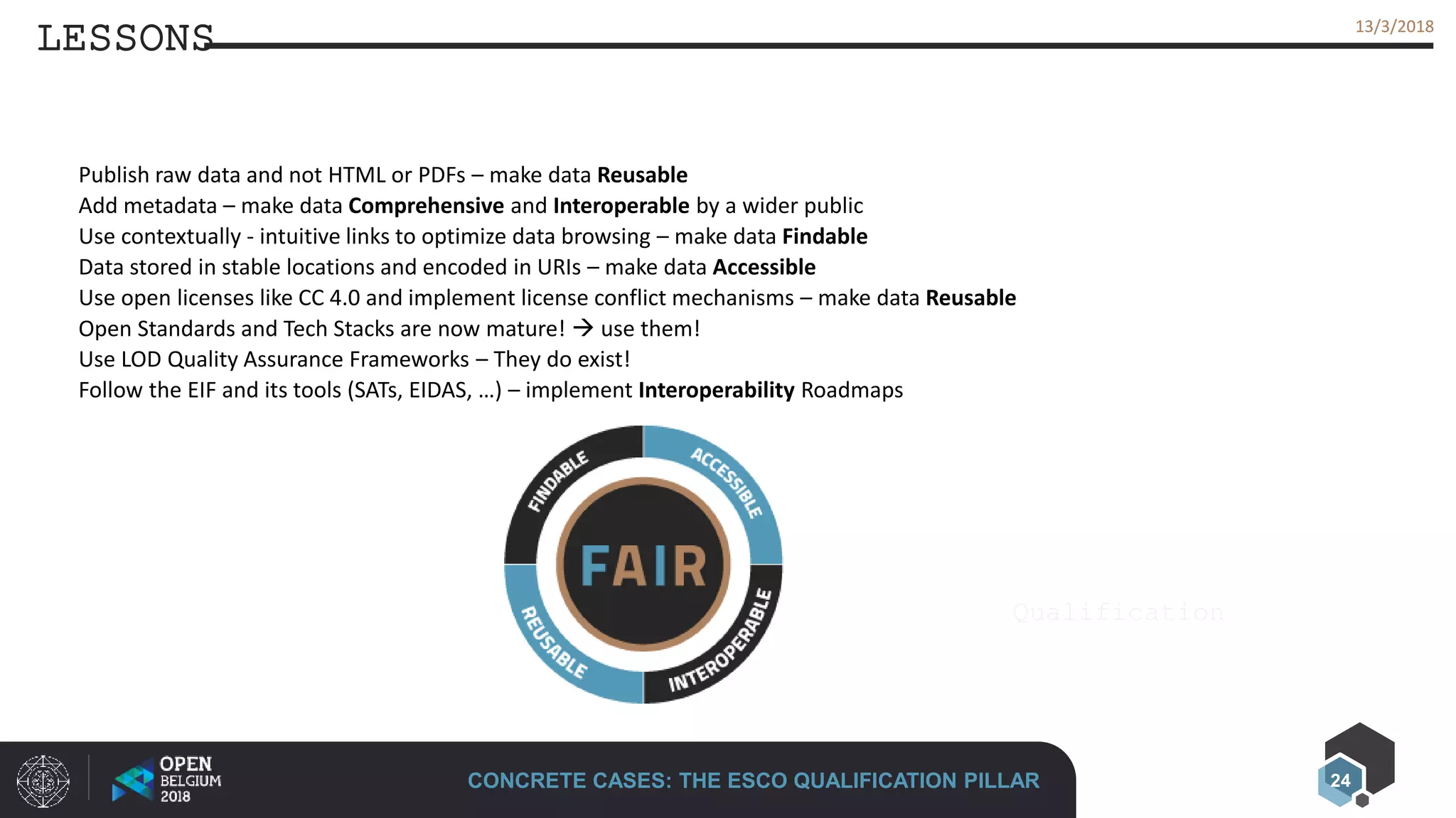 24
13/3/201813/3/2018
LESSONS
CONCRETE CASES: THE ESCO QUALIFICATION PILLAR
Qualification
Publish raw data and not HTML or PDFs – make data Reusable
Add metadata – make data Comprehensive and Interoperable by a wider public
Use contextually - intuitive links to optimize data browsing – make data Findable
Data stored in stable locations and encoded in URIs – make data Accessible
Use open licenses like CC 4.0 and implement license conflict mechanisms – make data Reusable
Open Standards and Tech Stacks are now mature!  use them!
Use LOD Quality Assurance Frameworks – They do exist!
Follow the EIF and its tools (SATs, EIDAS, …) – implement Interoperability Roadmaps
 