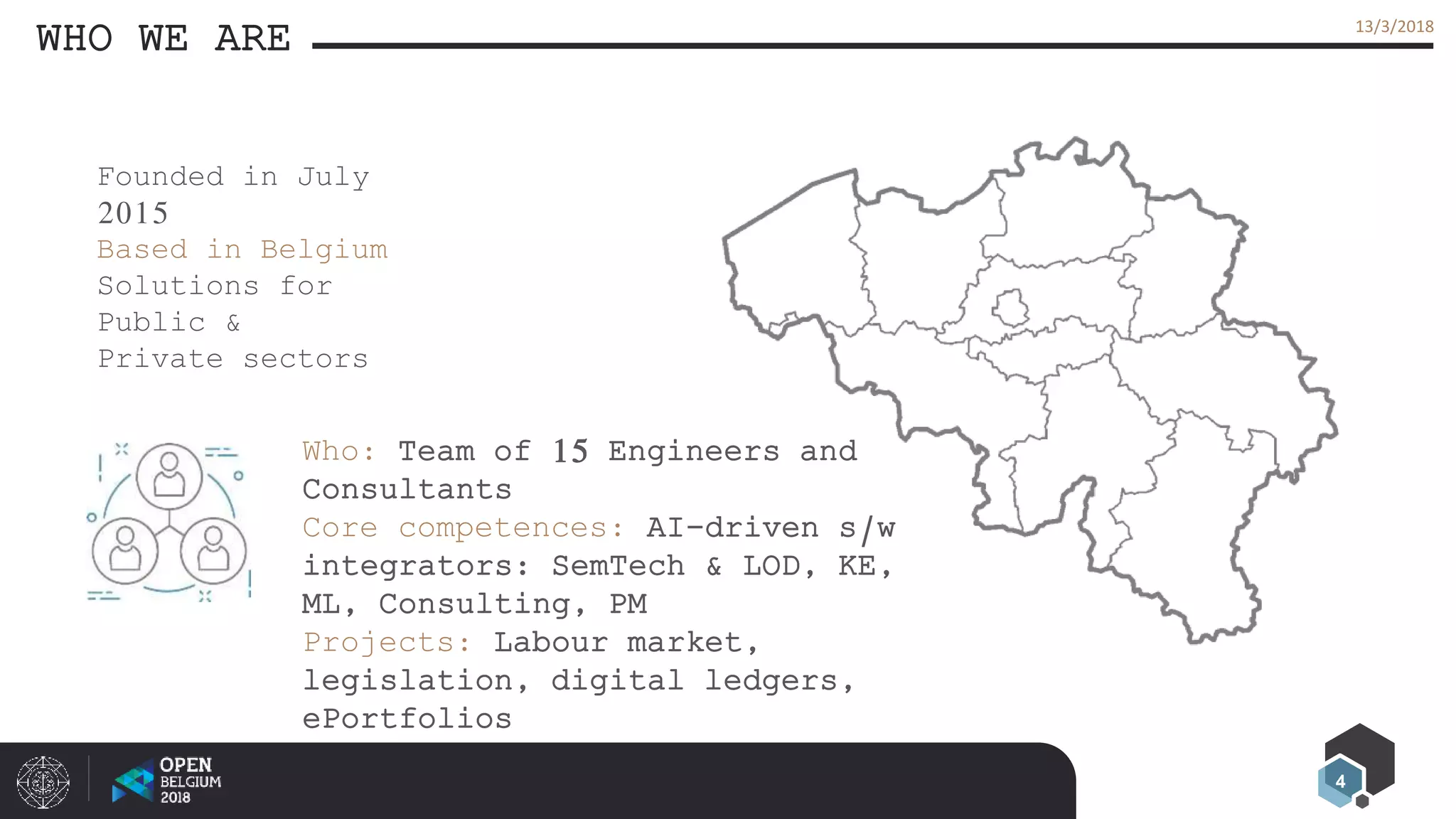 4
13/3/2018
WHO WE ARE
Founded in July
2015
Based in Belgium
Solutions for
Public &
Private sectors
Who: Team of 15 Engineers and
Consultants
Core competences: AI-driven s/w
integrators: SemTech & LOD, KE,
ML, Consulting, PM
Projects: Labour market,
legislation, digital ledgers,
ePortfolios
 