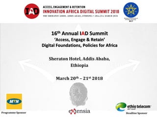 Programme Sponsor Headline Sponsor
16th Annual IAD Summit
‘Access, Engage & Retain’
Digital Foundations, Policies for Africa
Sheraton Hotel, Addis Ababa,
Ethiopia
March 20th – 21st 2018
 