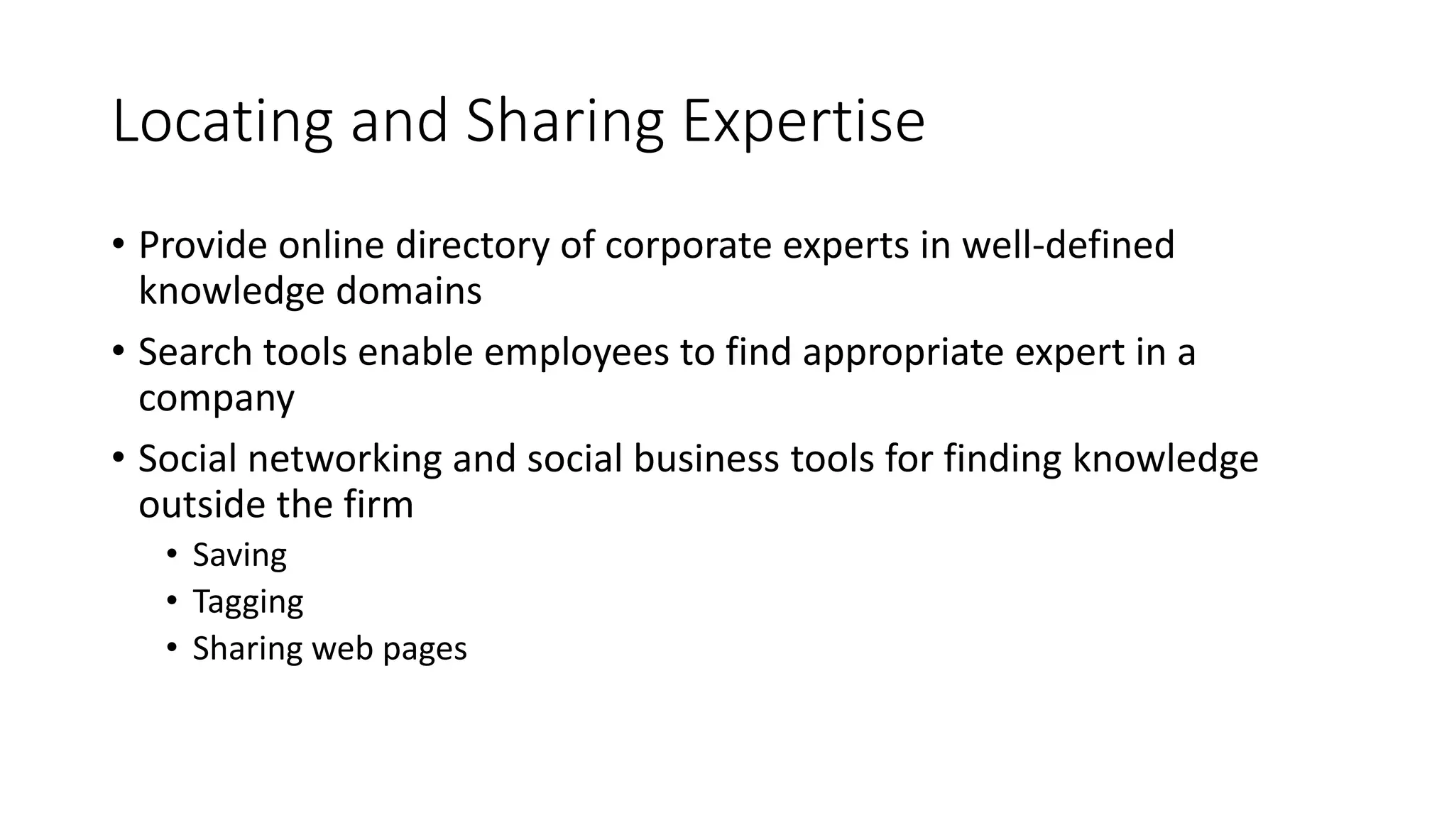 Locating and Sharing Expertise
• Provide online directory of corporate experts in well-defined
knowledge domains
• Search tools enable employees to find appropriate expert in a
company
• Social networking and social business tools for finding knowledge
outside the firm
• Saving
• Tagging
• Sharing web pages
 
