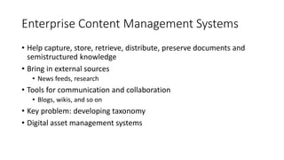 Enterprise Content Management Systems
• Help capture, store, retrieve, distribute, preserve documents and
semistructured knowledge
• Bring in external sources
• News feeds, research
• Tools for communication and collaboration
• Blogs, wikis, and so on
• Key problem: developing taxonomy
• Digital asset management systems
 