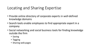 Locating and Sharing Expertise
• Provide online directory of corporate experts in well-defined
knowledge domains
• Search tools enable employees to find appropriate expert in a
company
• Social networking and social business tools for finding knowledge
outside the firm
• Saving
• Tagging
• Sharing web pages
 