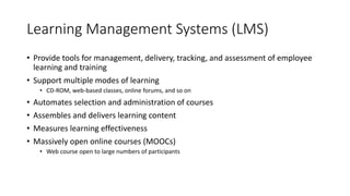 Learning Management Systems (LMS)
• Provide tools for management, delivery, tracking, and assessment of employee
learning and training
• Support multiple modes of learning
• CD-ROM, web-based classes, online forums, and so on
• Automates selection and administration of courses
• Assembles and delivers learning content
• Measures learning effectiveness
• Massively open online courses (MOOCs)
• Web course open to large numbers of participants
 