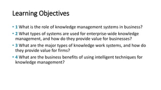 Learning Objectives
• 1 What is the role of knowledge management systems in business?
• 2 What types of systems are used for enterprise-wide knowledge
management, and how do they provide value for businesses?
• 3 What are the major types of knowledge work systems, and how do
they provide value for firms?
• 4 What are the business benefits of using intelligent techniques for
knowledge management?
 
